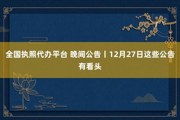 全国执照代办平台 晚间公告丨12月27日这些公告有看头