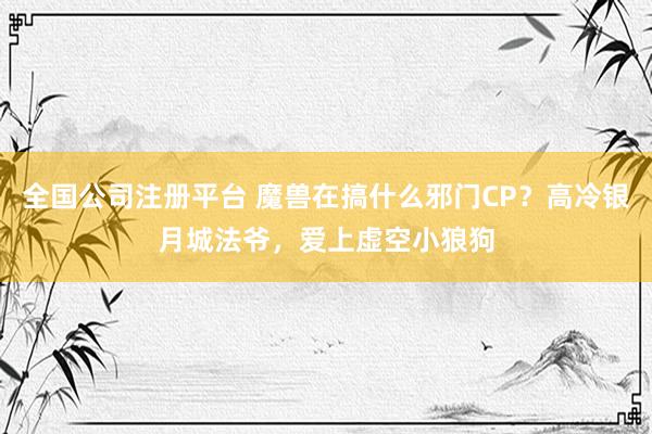 全国公司注册平台 魔兽在搞什么邪门CP？高冷银月城法爷，爱上虚空小狼狗
