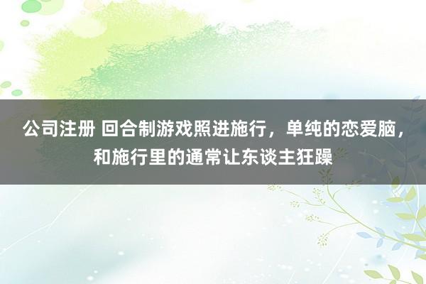公司注册 回合制游戏照进施行，单纯的恋爱脑，和施行里的通常让东谈主狂躁