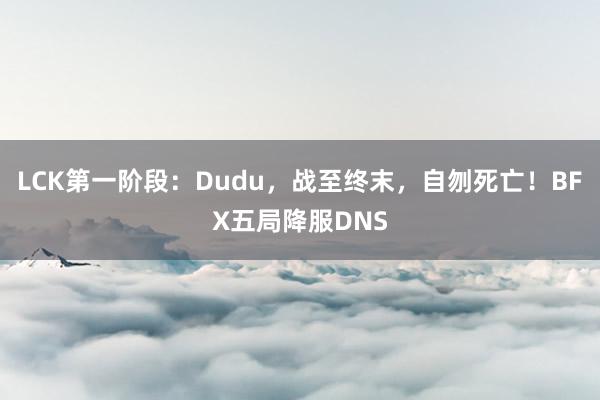 LCK第一阶段：Dudu，战至终末，自刎死亡！BFX五局降服DNS